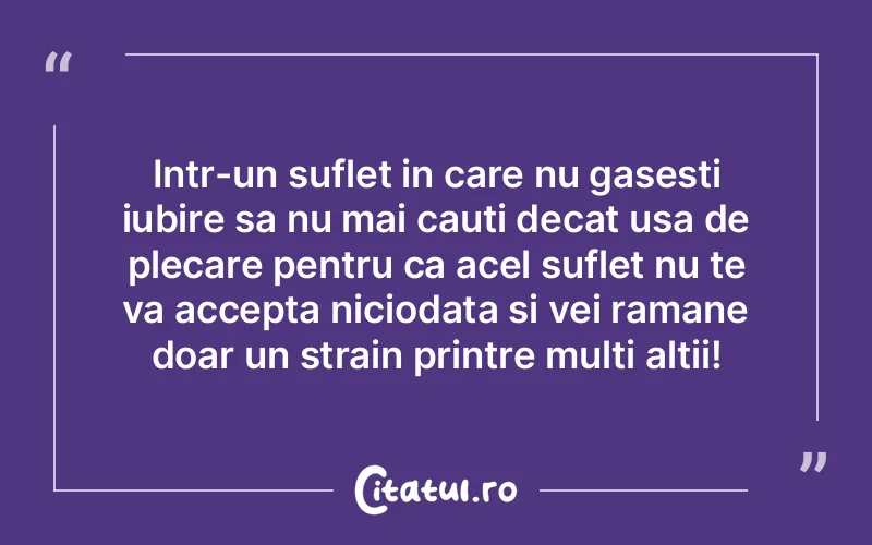 Intr-un suflet in care nu gasesti iubire sa nu mai cauti decat usa de plecare pentru ca acel suflet nu te va accepta niciodata si vei ramane doar un strain printre multi altii!