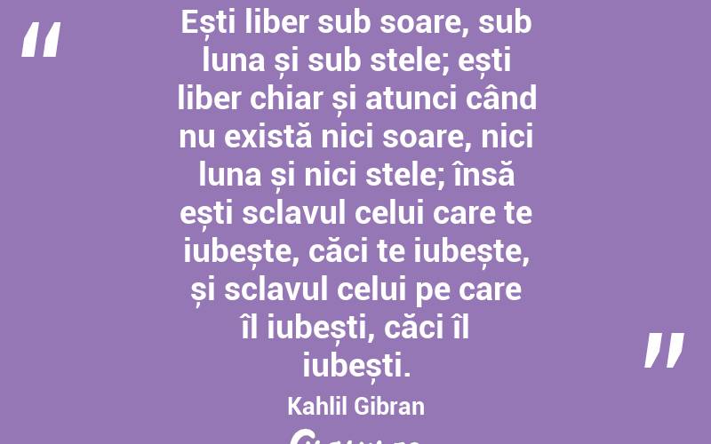 Ești liber sub soare, sub luna și sub stele; ești liber chiar și atunci când nu există nici soare, nici luna și nici stele; însă ești sclavul celui care te iubește, căci te iubește, și sclavul celui pe care îl iubești, căci îl iubești. Kahlil Gibran
