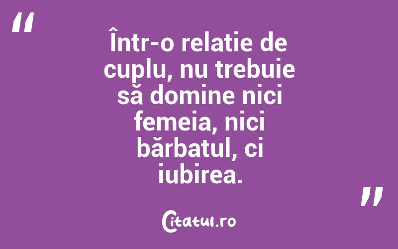 Într-o relație de cuplu, nu trebuie să domine nici femeia, nici bărbatul, ci iubirea.
