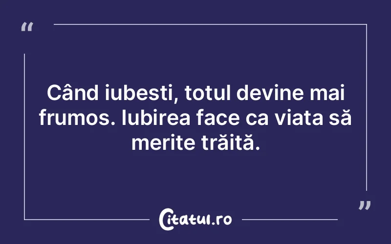 Când iubești, totul devine mai frumos. Iubirea face ca viața să merite trăită.
