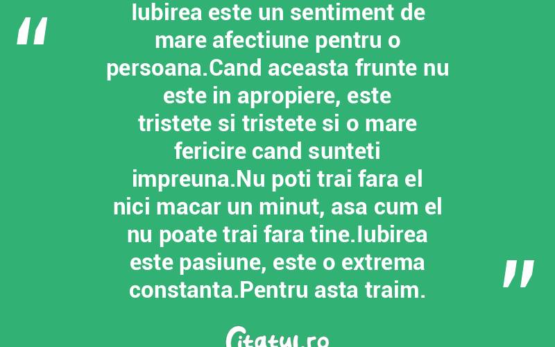 Iubirea este un sentiment de mare afectiune pentru o persoana.Cand aceasta frunte nu este in apropiere, este tristete si tristete si o mare fericire cand sunteti impreuna.Nu poti trai fara el nici macar un minut, asa cum el nu poate trai fara tine.Iubirea este pasiune, este o extrema constanta.Pentru asta traim.
