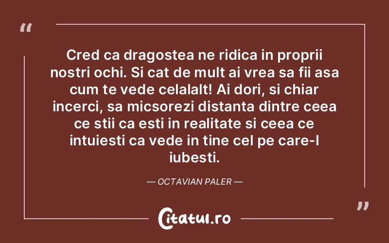 Cred ca dragostea ne ridica in proprii nostri ochi. Si cat de mult ai vrea sa fii asa cum te vede celalalt! Ai dori, si chiar incerci, sa micsorezi distanta dintre ceea ce stii ca esti in realitate si ceea ce intuiesti ca vede in tine cel pe care-l iubesti. Octavian Paler
