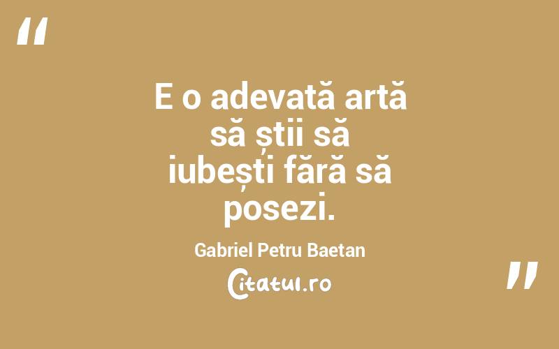 E o adevată artă să știi să iubești fără să posezi. Gabriel Petru Baetan
