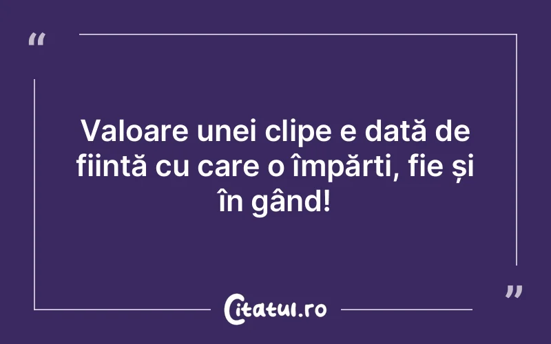 Valoare unei clipe e dată de ființă cu care o împărți, fie și în gând!