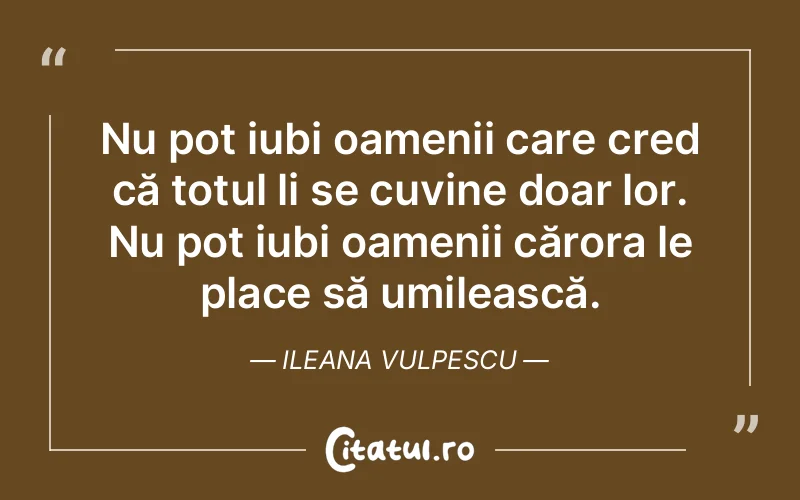 Nu pot iubi oamenii care cred că totul li se cuvine doar lor. Nu pot iubi oamenii cărora le place să umilească. Ileana Vulpescu