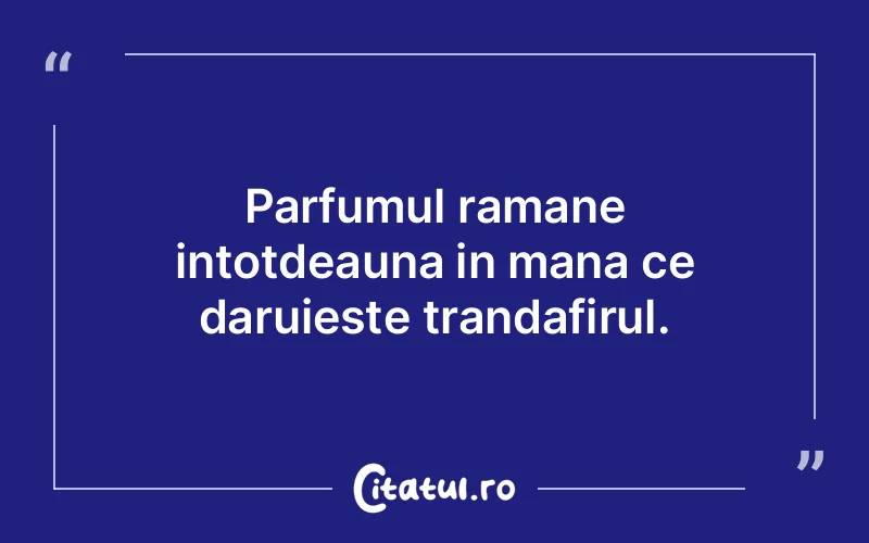Parfumul ramane intotdeauna in mana ce daruieste trandafirul.