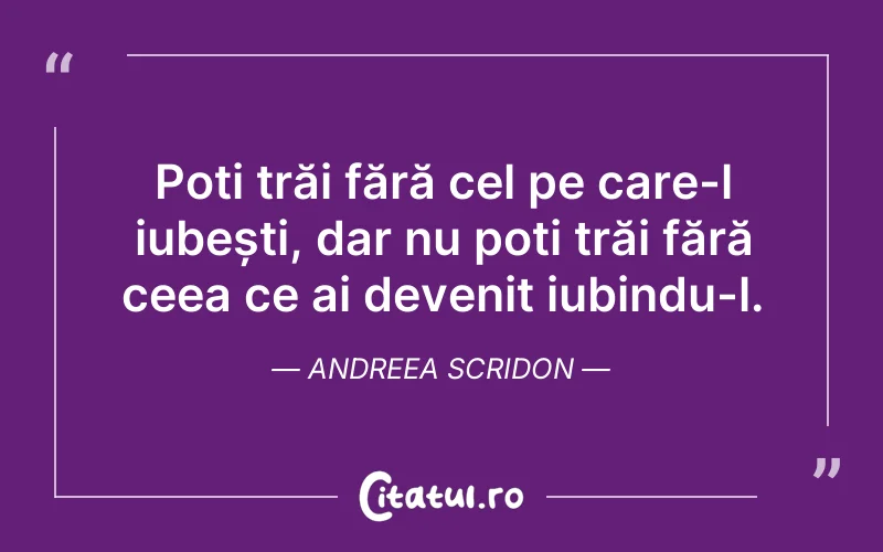 Poți trăi fără cel pe care-l iubești, dar nu poți trăi fără ceea ce ai devenit iubindu-l. Andreea Scridon