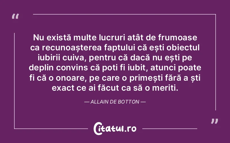 Nu există multe lucruri atât de frumoase ca recunoașterea faptului că ești obiectul iubirii cuiva, pentru că dacă nu ești pe deplin convins că poți fi iubit, atunci poate fi că o onoare, pe care o primești fără a ști exact ce ai făcut ca să o meriți. Allain de Botton