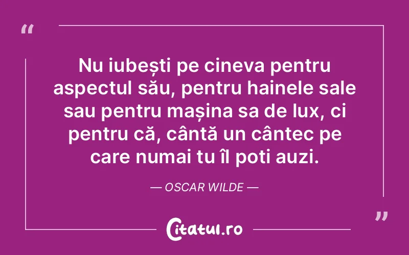 Nu iubești pe cineva pentru aspectul său, pentru hainele sale sau pentru mașina sa de lux, ci pentru că, cântă un cântec pe care numai tu îl poți auzi. Oscar Wilde