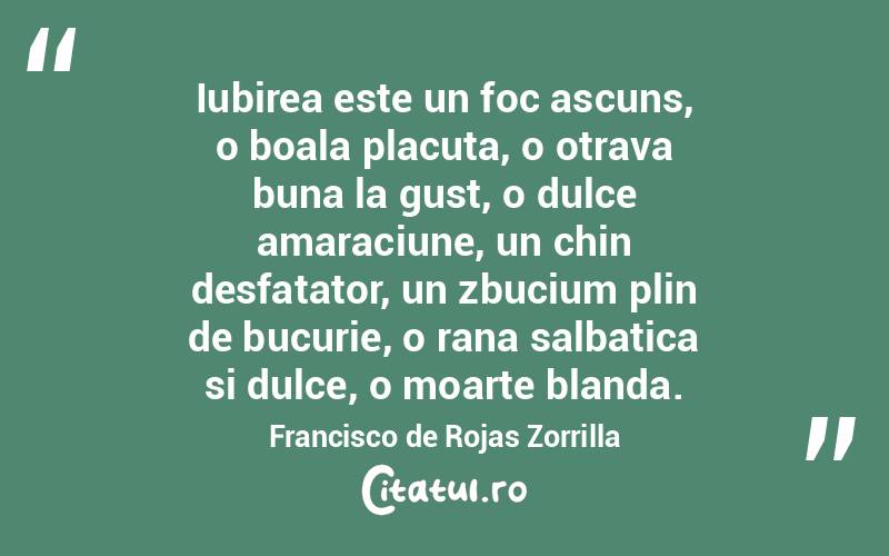 Iubirea este un foc ascuns, o boala placuta, o otrava buna la gust, o dulce amaraciune, un chin desfatator, un zbucium plin de bucurie, o rana salbatica si dulce, o moarte blanda. Francisco de Rojas Zorrilla
