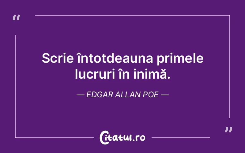 Scrie întotdeauna primele lucruri în inimă. Edgar Allan Poe
