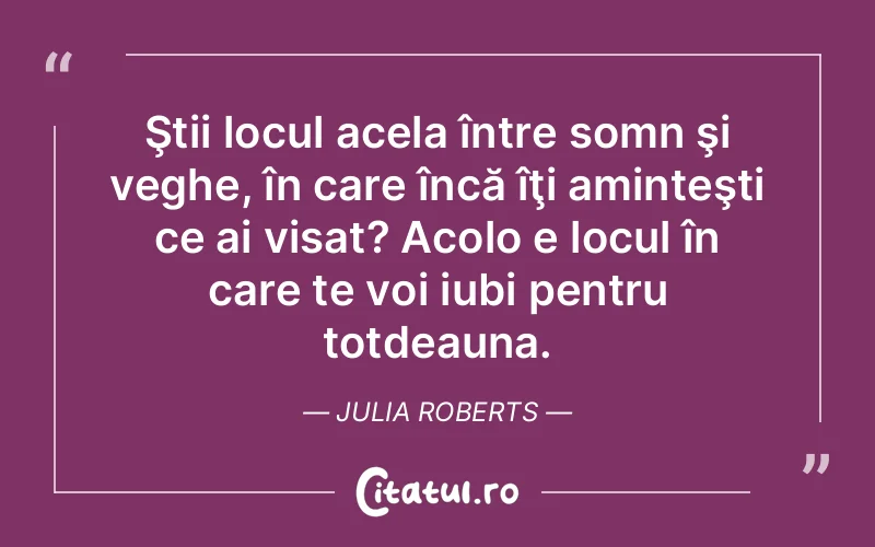 Ştii locul acela între somn şi veghe, în care încă îţi aminteşti ce ai visat? Acolo e locul în care te voi iubi pentru totdeauna. Julia Roberts