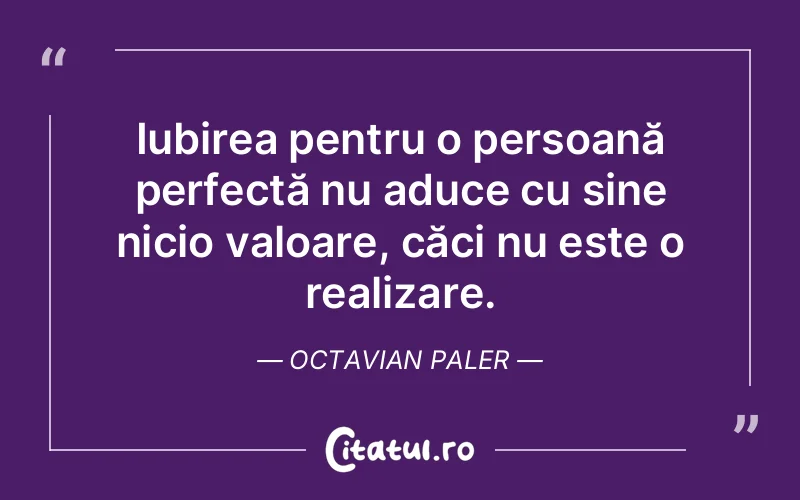 Iubirea pentru o persoană perfectă nu aduce cu sine nicio valoare, căci nu este o realizare. Octavian Paler