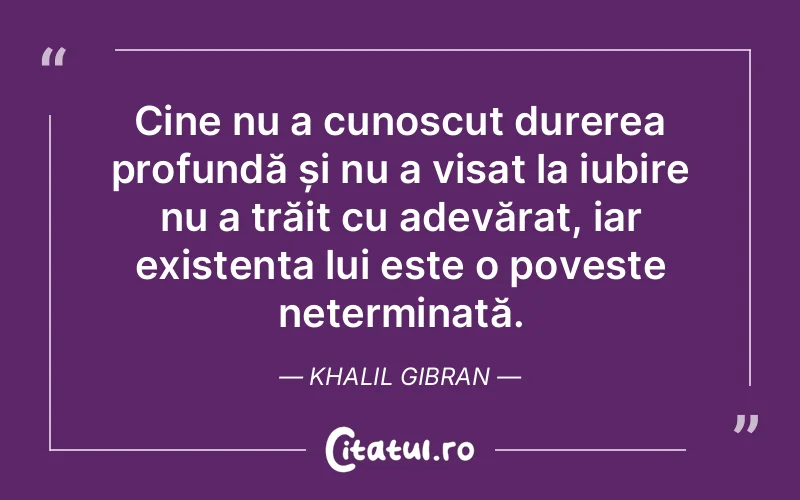Cine nu a cunoscut durerea profundă și nu a visat la iubire nu a trăit cu adevărat, iar existența lui este o poveste neterminată. Khalil Gibran