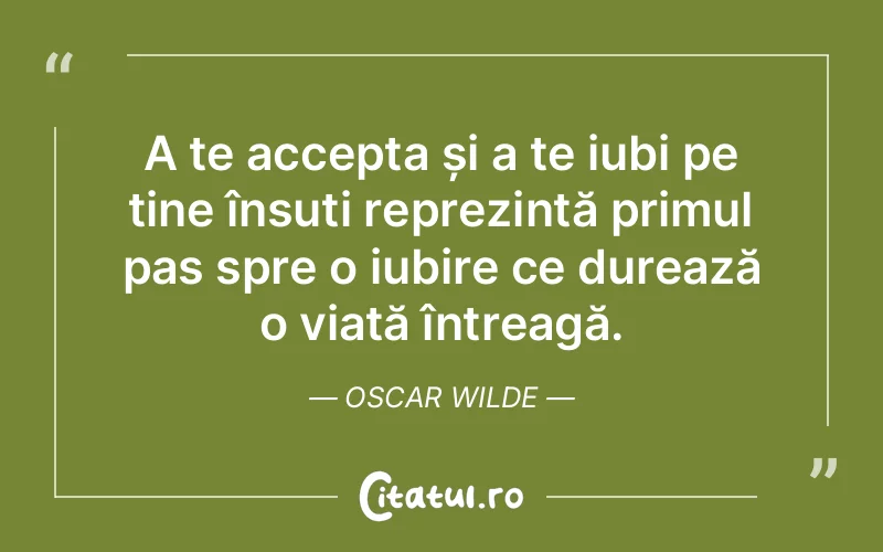 A te accepta și a te iubi pe tine însuți reprezintă primul pas spre o iubire ce durează o viață întreagă. Oscar Wilde