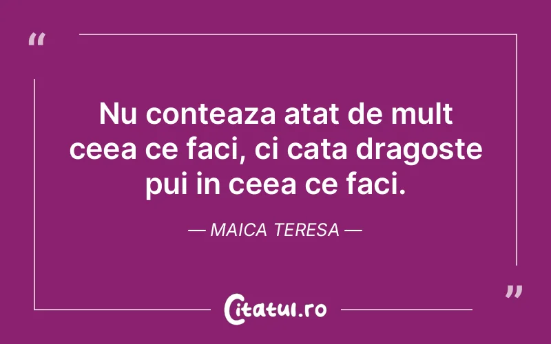 Nu conteaza atat de mult ceea ce faci, ci cata dragoste pui in ceea ce faci. Maica Teresa