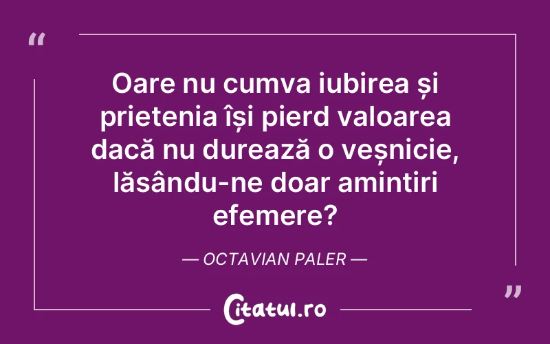 Oare nu cumva iubirea și prietenia își pierd valoarea dacă nu durează o veșnicie, lăsându-ne doar amintiri efemere? Octavian Paler