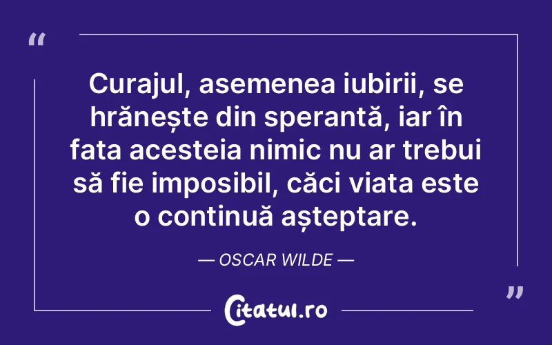 Curajul, asemenea iubirii, se hrănește din speranță, iar în fața acesteia nimic nu ar trebui să fie imposibil, căci viața este o continuă așteptare. Oscar Wilde