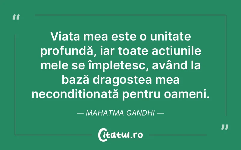Viața mea este o unitate profundă, iar toate acțiunile mele se împletesc, având la bază dragostea mea necondiționată pentru oameni. Mahatma Gandhi