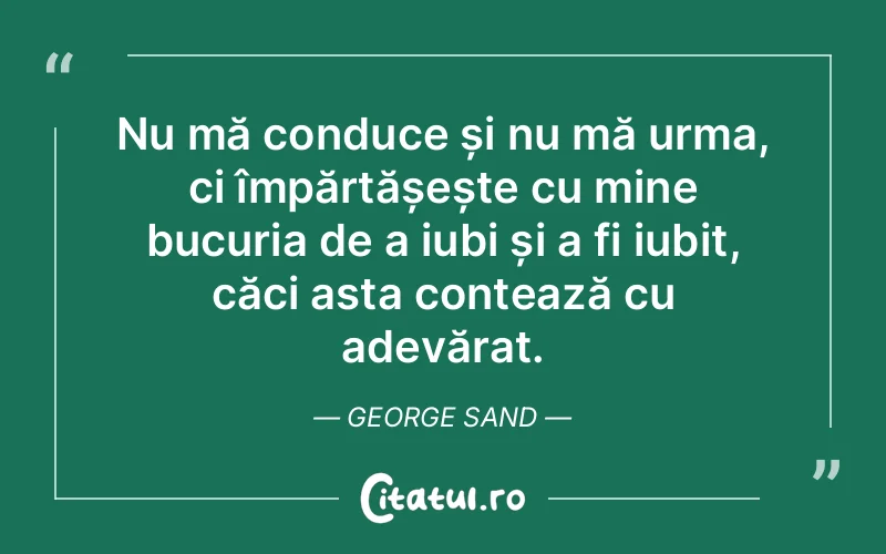 Nu mă conduce și nu mă urma, ci împărtășește cu mine bucuria de a iubi și a fi iubit, căci asta contează cu adevărat. George Sand