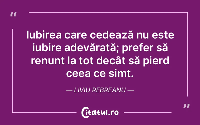 Iubirea care cedează nu este iubire adevărată; prefer să renunț la tot decât să pierd ceea ce simt. Liviu Rebreanu