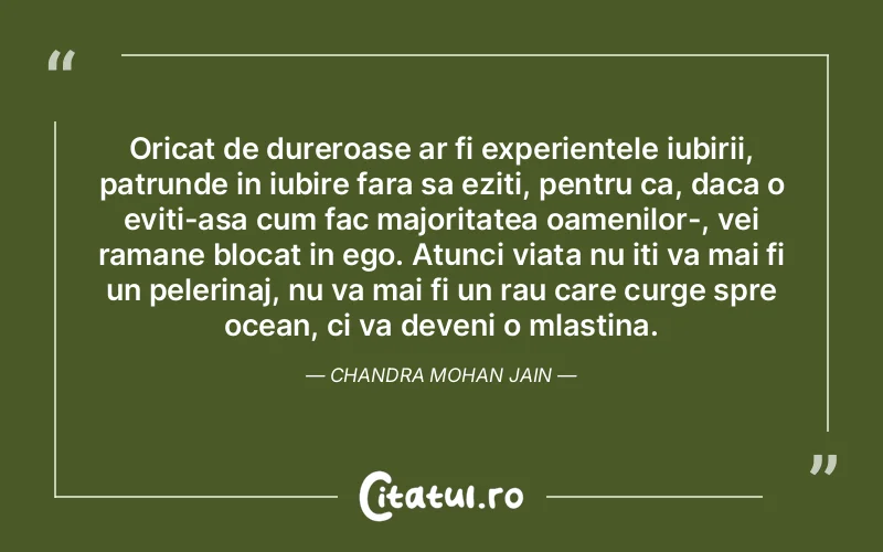 Oricat de dureroase ar fi experientele iubirii, patrunde in iubire fara sa eziti, pentru ca, daca o eviti-asa cum fac majoritatea oamenilor-, vei ramane blocat in ego. Atunci viata nu iti va mai fi un pelerinaj, nu va mai fi un rau care curge spre ocean, ci va deveni o mlastina. Chandra Mohan Jain