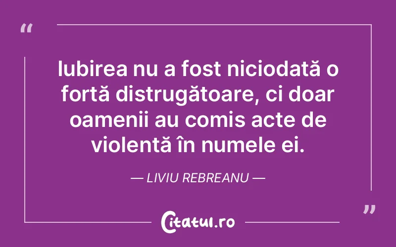 Iubirea nu a fost niciodată o forță distrugătoare, ci doar oamenii au comis acte de violență în numele ei. Liviu Rebreanu