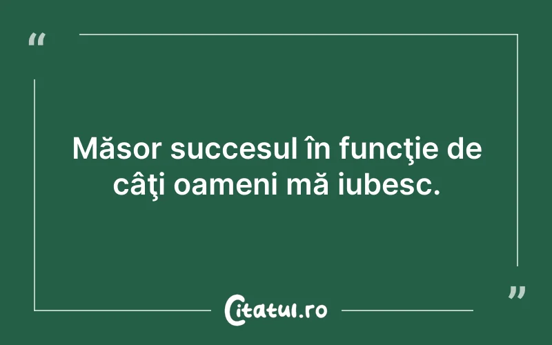 Măsor succesul în funcţie de câţi oameni mă iubesc.