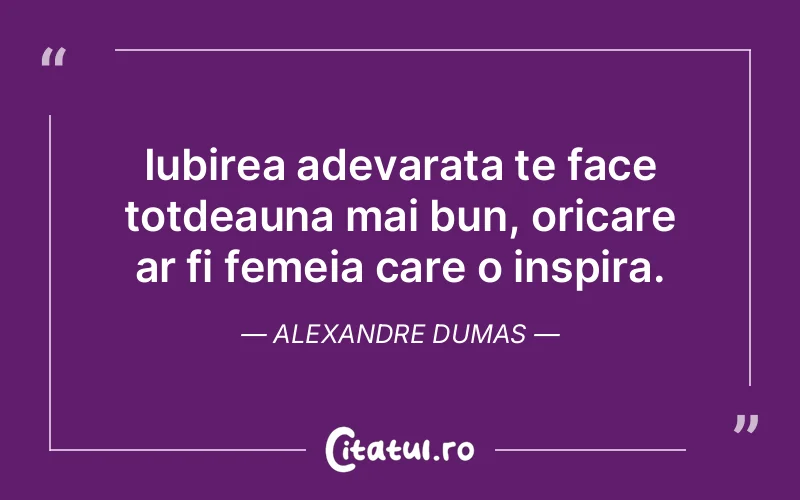 Iubirea adevarata te face totdeauna mai bun, oricare ar fi femeia care o inspira. Alexandre Dumas
