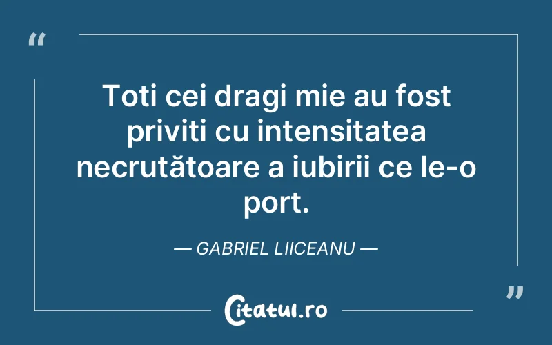 Toți cei dragi mie au fost priviți cu intensitatea necruțătoare a iubirii ce le-o port. Gabriel Liiceanu