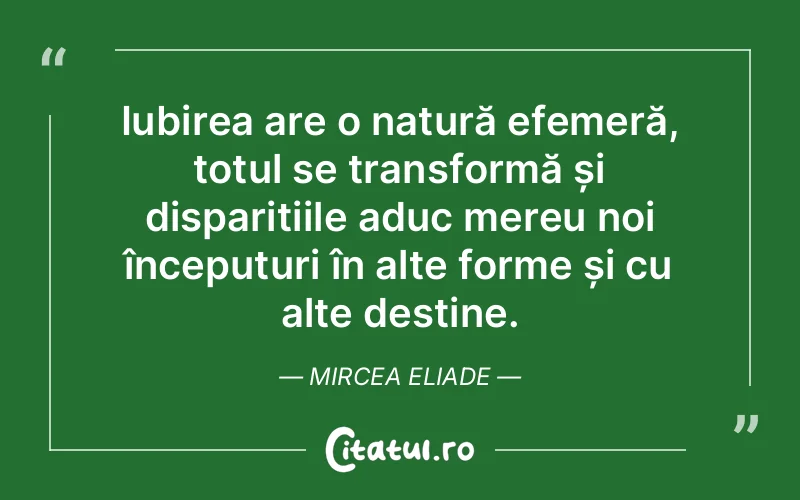 Iubirea are o natură efemeră, totul se transformă și disparițiile aduc mereu noi începuturi în alte forme și cu alte destine. Mircea Eliade