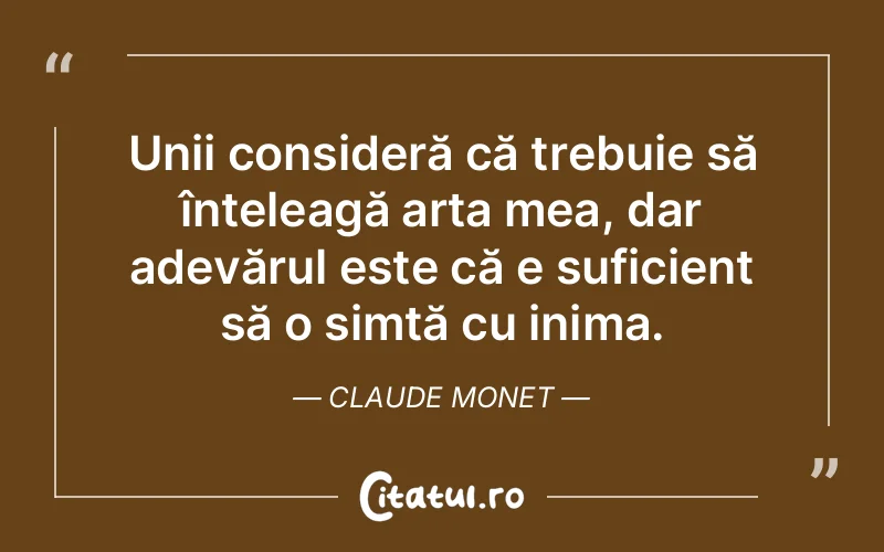 Unii consideră că trebuie să înțeleagă arta mea, dar adevărul este că e suficient să o simtă cu inima. Claude Monet