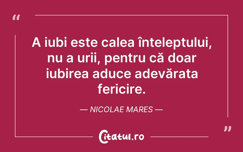 A iubi este calea înțeleptului, nu a urii, pentru că doar iubirea aduce adevărata fericire. Nicolae Mares