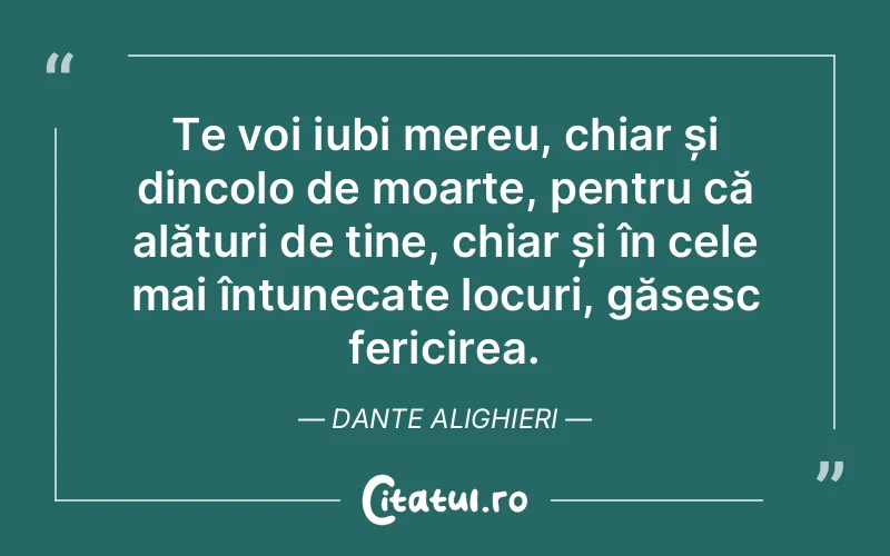 Te voi iubi mereu, chiar și dincolo de moarte, pentru că alături de tine, chiar și în cele mai întunecate locuri, găsesc fericirea. Dante Alighieri