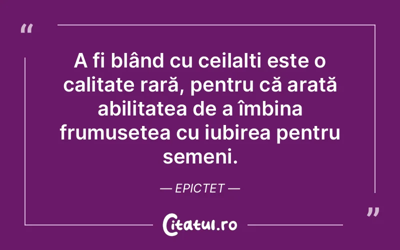 A fi blând cu ceilalți este o calitate rară, pentru că arată abilitatea de a îmbina frumusețea cu iubirea pentru semeni. Epictet