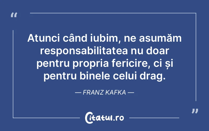 Atunci când iubim, ne asumăm responsabilitatea nu doar pentru propria fericire, ci și pentru binele celui drag. Franz Kafka