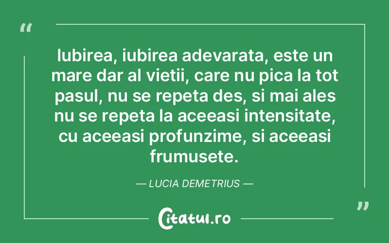 Iubirea, iubirea adevarata, este un mare dar al vietii, care nu pica la tot pasul, nu se repeta des, si mai ales nu se repeta la aceeasi intensitate, cu aceeasi profunzime, si aceeasi frumusete. Lucia Demetrius