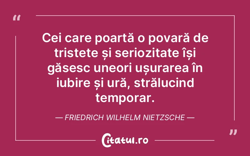 Cei care poartă o povară de tristețe și seriozitate își găsesc uneori ușurarea în iubire și ură, strălucind temporar. Friedrich Wilhelm Nietzsche