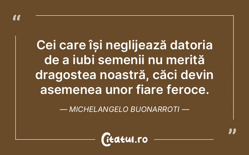 Cei care își neglijează datoria de a iubi semenii nu merită dragostea noastră, căci devin asemenea unor fiare feroce. Michelangelo Buonarroti