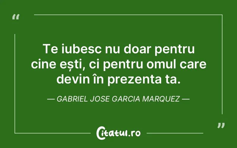 Te iubesc nu doar pentru cine ești, ci pentru omul care devin în prezența ta. Gabriel Jose Garcia Marquez