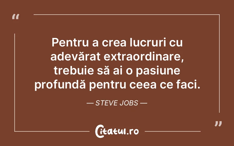 Pentru a crea lucruri cu adevărat extraordinare, trebuie să ai o pasiune profundă pentru ceea ce faci. Steve Jobs