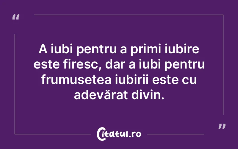 A iubi pentru a primi iubire este firesc, dar a iubi pentru frumusețea iubirii este cu adevărat divin.