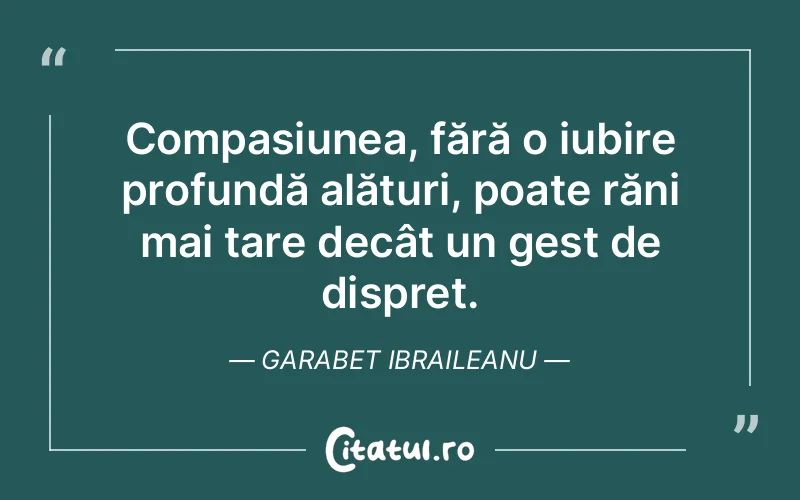 Compasiunea, fără o iubire profundă alături, poate răni mai tare decât un gest de dispreț. Garabet Ibraileanu