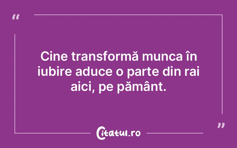 Cine transformă munca în iubire aduce o parte din rai aici, pe pământ.