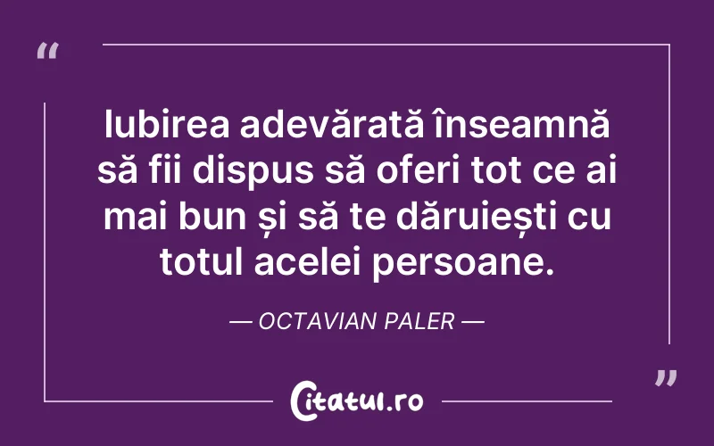 Iubirea adevărată înseamnă să fii dispus să oferi tot ce ai mai bun și să te dăruiești cu totul acelei persoane. Octavian Paler