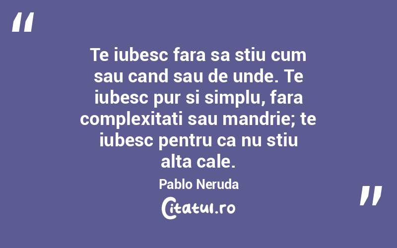 Te iubesc fara sa stiu cum sau cand sau de unde. Te iubesc pur si simplu, fara complexitati sau mandrie; te iubesc pentru ca nu stiu alta cale. Pablo Neruda
