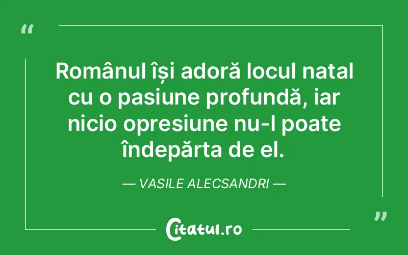 Românul își adoră locul natal cu o pasiune profundă, iar nicio opresiune nu-l poate îndepărta de el. Vasile Alecsandri