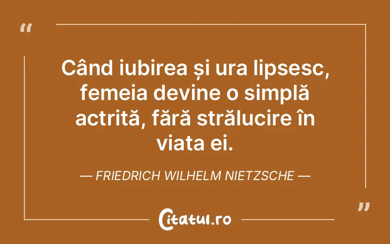 Când iubirea și ura lipsesc, femeia devine o simplă actriță, fără strălucire în viața ei. Friedrich Wilhelm Nietzsche