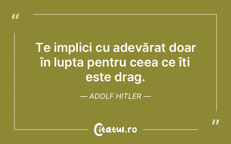 Te implici cu adevărat doar în lupta pentru ceea ce îți este drag. Adolf Hitler