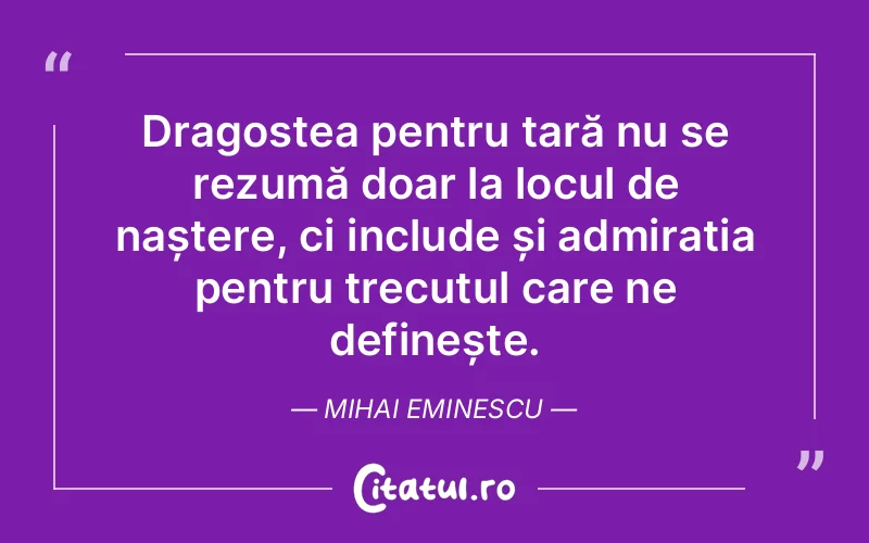 Dragostea pentru țară nu se rezumă doar la locul de naștere, ci include și admirația pentru trecutul care ne definește. Mihai Eminescu